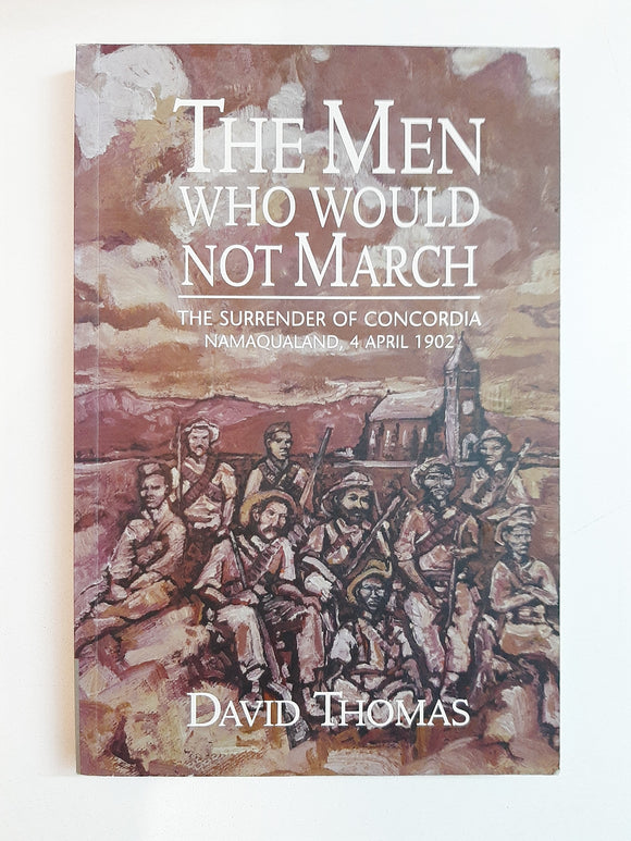 The Men Who Would Not March: The Surrender of Concordia, Namaqualand, 4 April 1902 by David Thomas